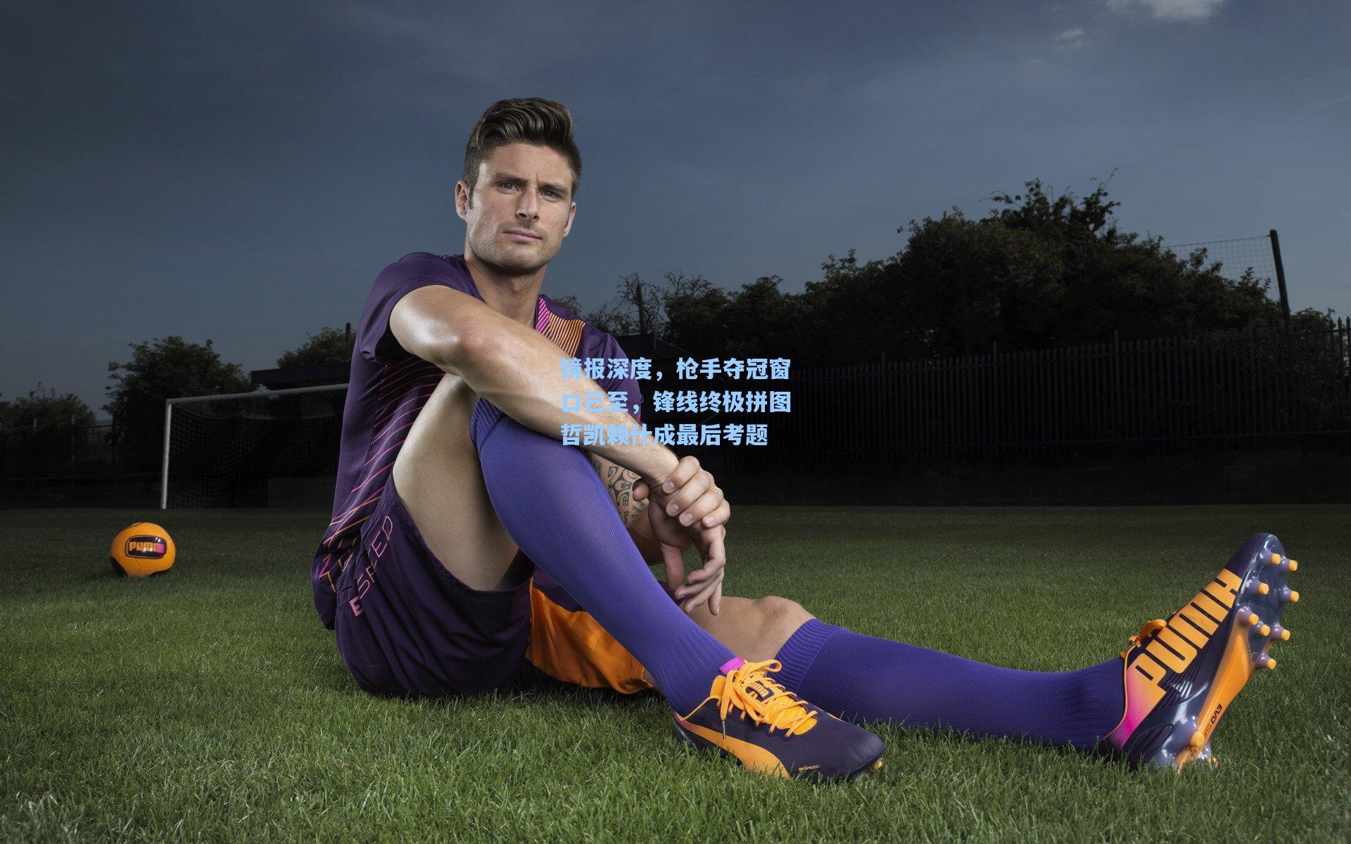 镜报深度，枪手夺冠窗口已至，锋线终极拼图哲凯赖什成最后考题